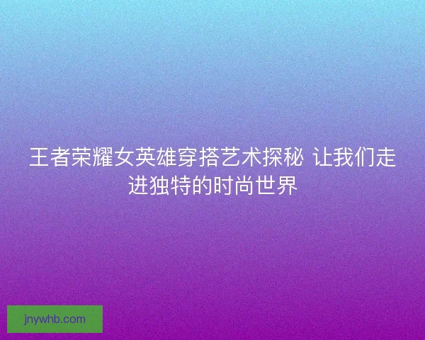 王者荣耀女英雄穿搭艺术探秘 让我们走进独特的时尚世界