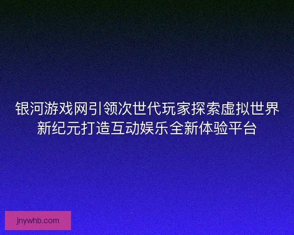 银河游戏网引领次世代玩家探索虚拟世界新纪元打造互动娱乐全新体验平台
