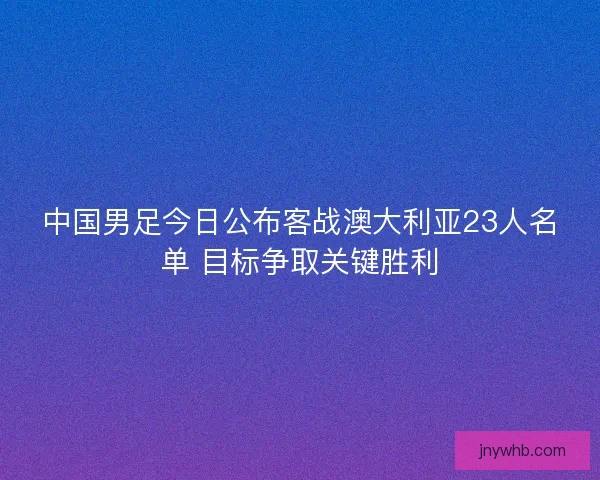 中国男足今日公布客战澳大利亚23人名单 目标争取关键胜利