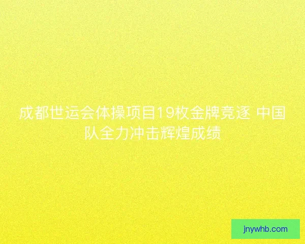 成都世运会体操项目19枚金牌竞逐 中国队全力冲击辉煌成绩