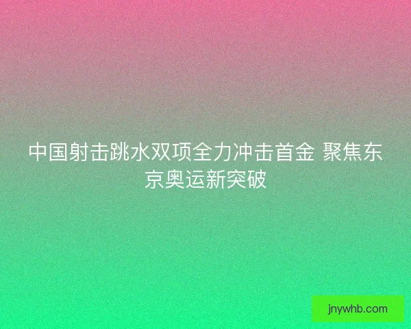 中国射击跳水双项全力冲击首金 聚焦东京奥运新突破