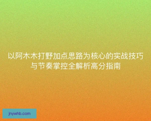 以阿木木打野加点思路为核心的实战技巧与节奏掌控全解析高分指南