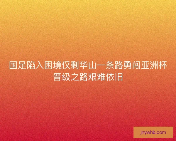国足陷入困境仅剩华山一条路勇闯亚洲杯晋级之路艰难依旧