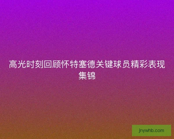 高光时刻回顾怀特塞德关键球员精彩表现集锦