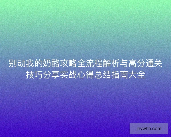 别动我的奶酪攻略全流程解析与高分通关技巧分享实战心得总结指南大全