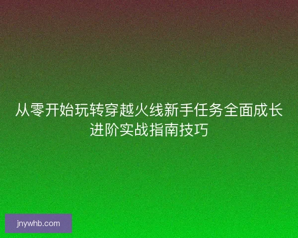 从零开始玩转穿越火线新手任务全面成长进阶实战指南技巧