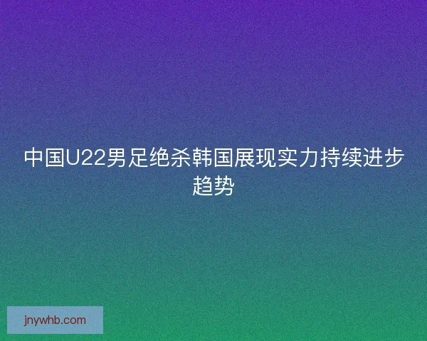 中国U22男足绝杀韩国展现实力持续进步趋势