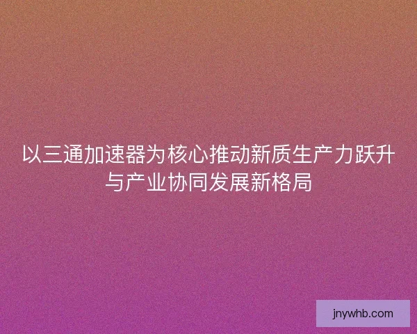 以三通加速器为核心推动新质生产力跃升与产业协同发展新格局