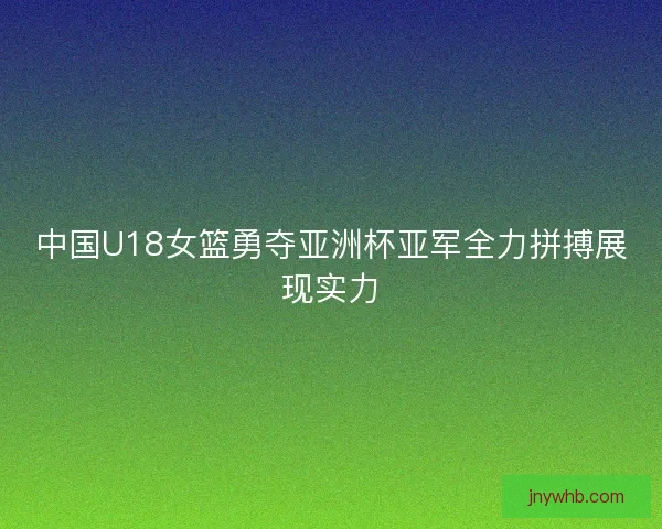 中国U18女篮勇夺亚洲杯亚军全力拼搏展现实力
