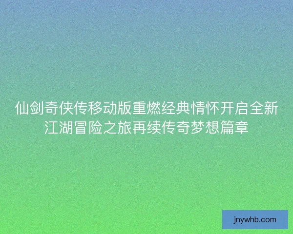 仙剑奇侠传移动版重燃经典情怀开启全新江湖冒险之旅再续传奇梦想篇章