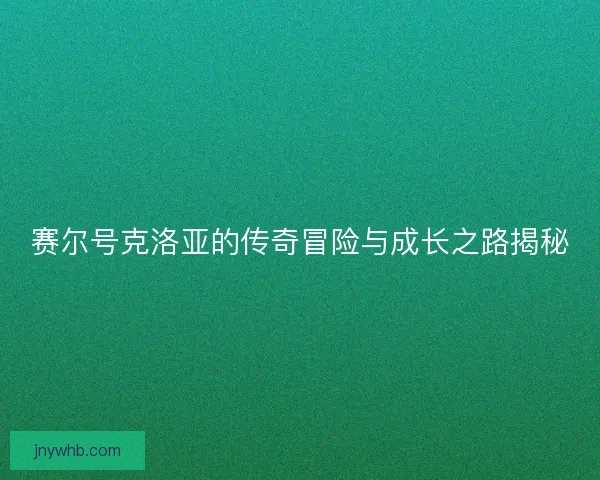 赛尔号克洛亚的传奇冒险与成长之路揭秘