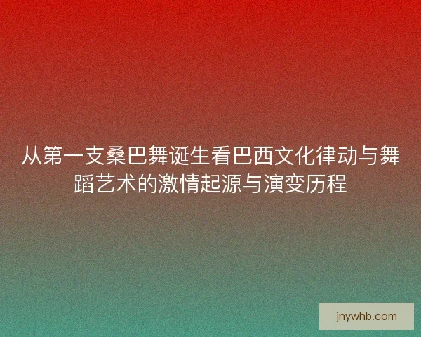 从第一支桑巴舞诞生看巴西文化律动与舞蹈艺术的激情起源与演变历程