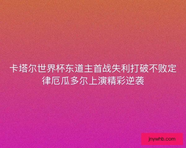 卡塔尔世界杯东道主首战失利打破不败定律厄瓜多尔上演精彩逆袭