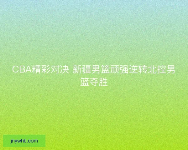 CBA精彩对决 新疆男篮顽强逆转北控男篮夺胜