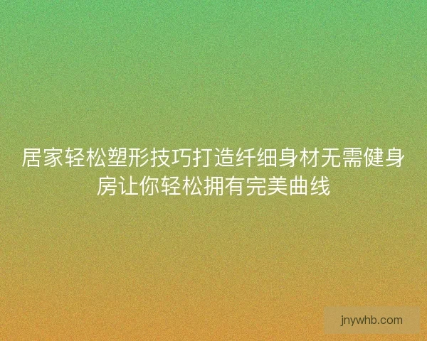 居家轻松塑形技巧打造纤细身材无需健身房让你轻松拥有完美曲线