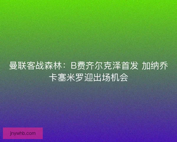 曼联客战森林：B费齐尔克泽首发 加纳乔卡塞米罗迎出场机会
