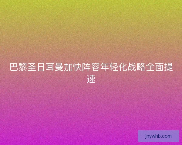 巴黎圣日耳曼加快阵容年轻化战略全面提速