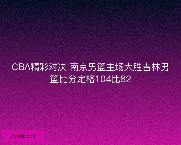 CBA精彩对决 南京男篮主场大胜吉林男篮比分定格104比82